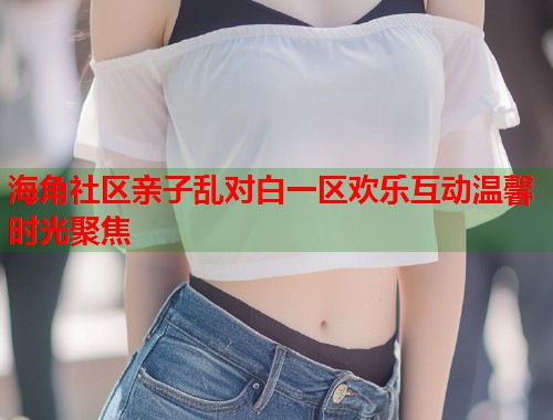 海角社区亲子乱对白一区欢乐互动温馨时光聚焦