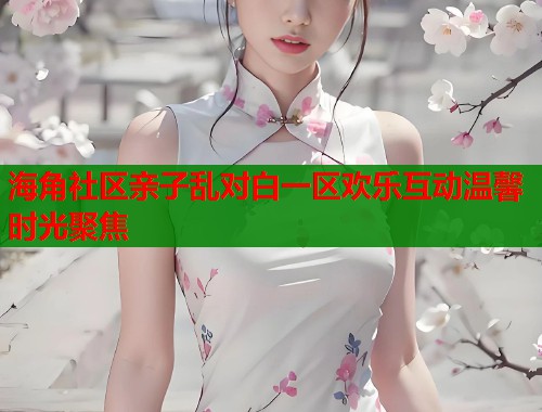 海角社区亲子乱对白一区欢乐互动温馨时光聚焦
