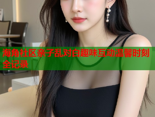 海角社区亲子乱对白趣味互动温馨时刻全记录