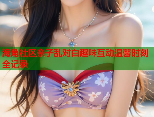 海角社区亲子乱对白趣味互动温馨时刻全记录