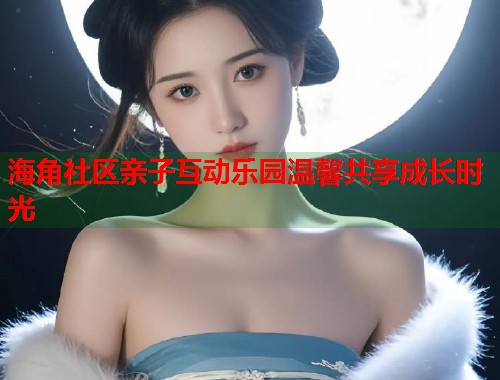 海角社区亲子互动乐园温馨共享成长时光