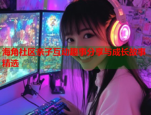 海角社区亲子互动趣事分享与成长故事精选