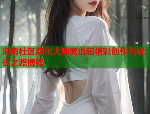 海角社区原创大神窝边超精彩创作与成长之路揭秘