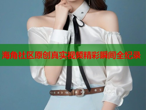 海角社区原创真实视频精彩瞬间全纪录