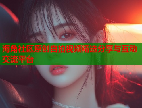 海角社区原创自拍视频精选分享与互动交流平台