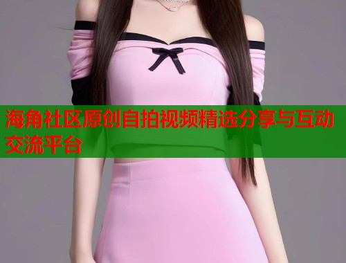 海角社区原创自拍视频精选分享与互动交流平台