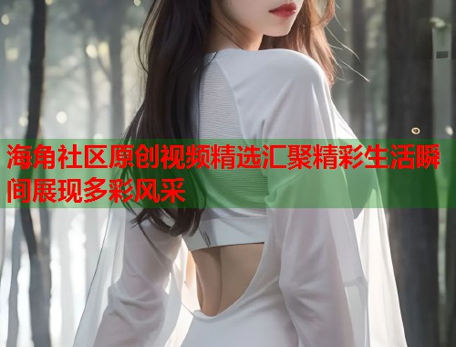 海角社区原创视频精选汇聚精彩生活瞬间展现多彩风采