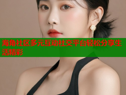 海角社区多元互动社交平台轻松分享生活精彩