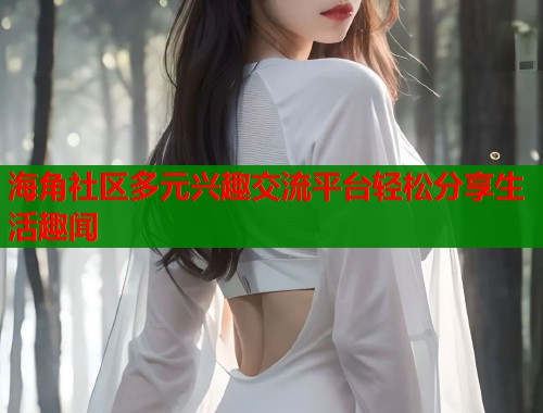 海角社区多元兴趣交流平台轻松分享生活趣闻