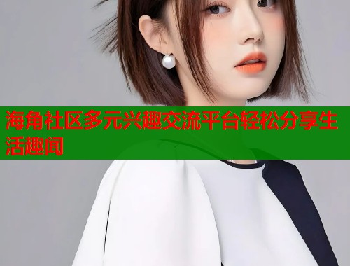 海角社区多元兴趣交流平台轻松分享生活趣闻