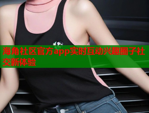 海角社区官方app实时互动兴趣圈子社交新体验