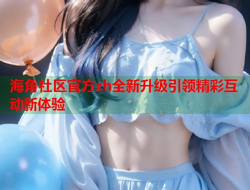 海角社区官方zh全新升级引领精彩互动新体验