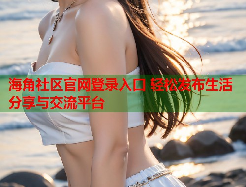 海角社区官网登录入口 轻松发布生活分享与交流平台