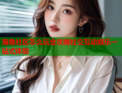 海角社区怎么玩全攻略社交互动娱乐一站式体验