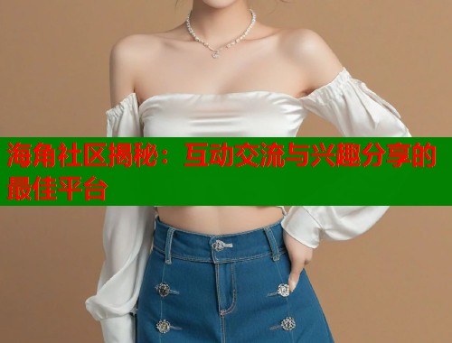 海角社区揭秘：互动交流与兴趣分享的最佳平台