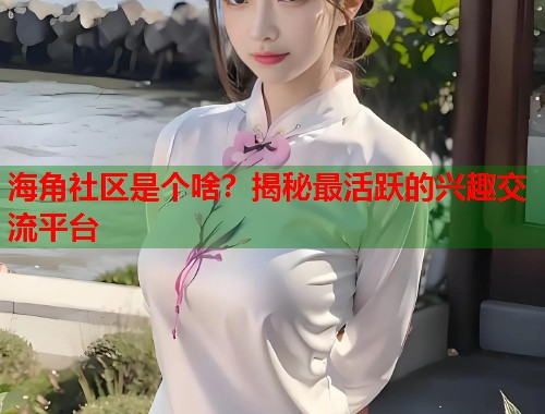 海角社区是个啥？揭秘最活跃的兴趣交流平台
