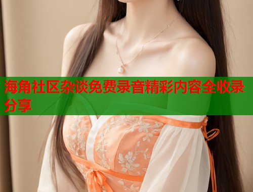 海角社区杂谈免费录音精彩内容全收录分享