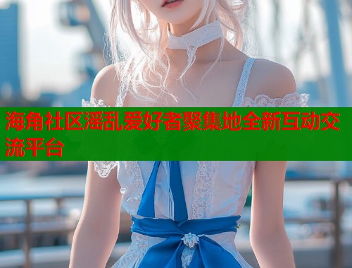 海角社区滛乱爱好者聚集地全新互动交流平台