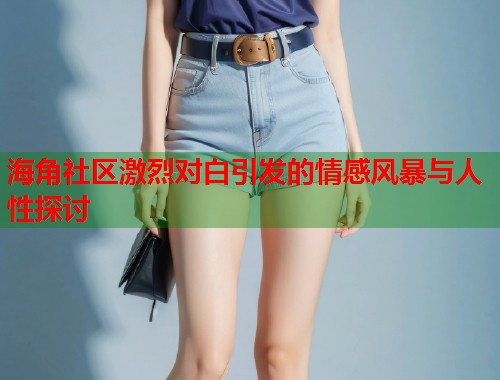 海角社区激烈对白引发的情感风暴与人性探讨