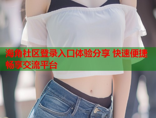 海角社区登录入口体验分享 快速便捷畅享交流平台