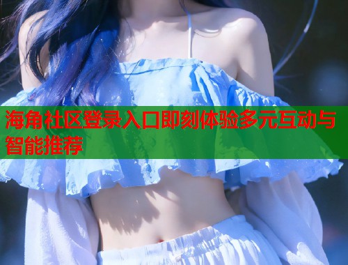 海角社区登录入口即刻体验多元互动与智能推荐