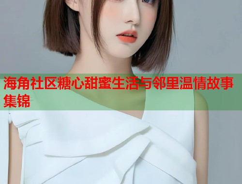 海角社区糖心甜蜜生活与邻里温情故事集锦
