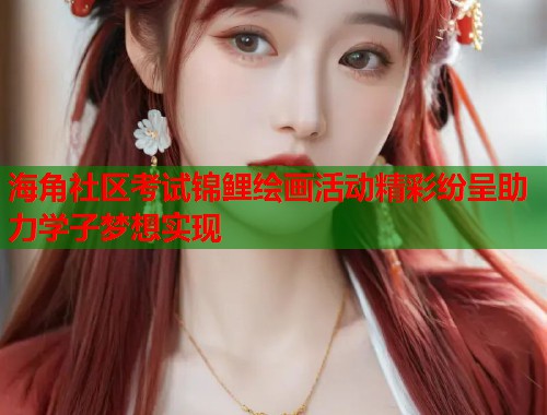 海角社区考试锦鲤绘画活动精彩纷呈助力学子梦想实现
