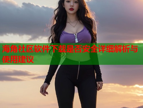 海角社区软件下载是否安全详细解析与使用建议