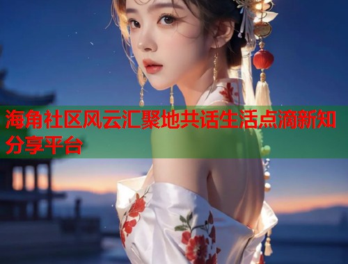 海角社区风云汇聚地共话生活点滴新知分享平台