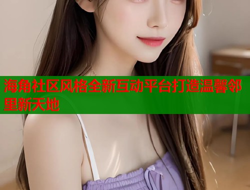 海角社区风格全新互动平台打造温馨邻里新天地