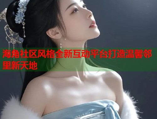 海角社区风格全新互动平台打造温馨邻里新天地