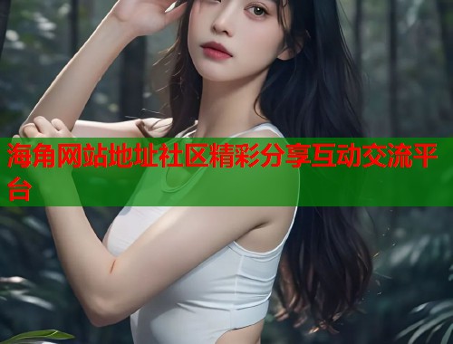 海角网站地址社区精彩分享互动交流平台