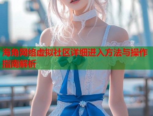 海角网络虚拟社区详细进入方法与操作指南解析