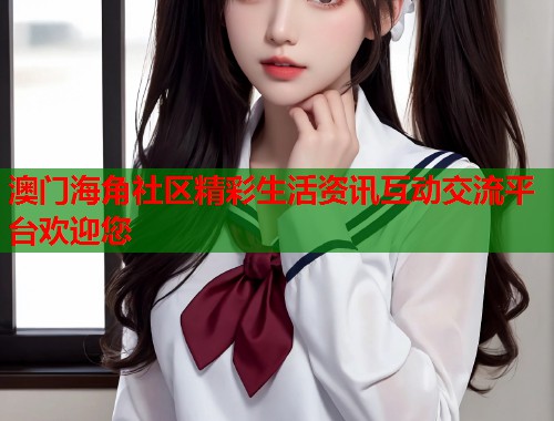澳门海角社区精彩生活资讯互动交流平台欢迎您