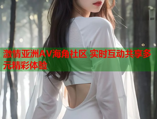 激情亚洲AV海角社区 实时互动共享多元精彩体验
