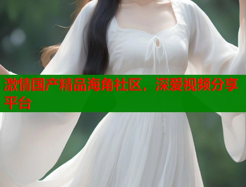 激情国产精品海角社区，深爱视频分享平台