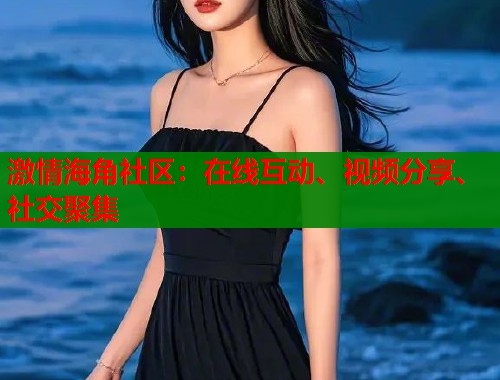 激情海角社区：在线互动、视频分享、社交聚集