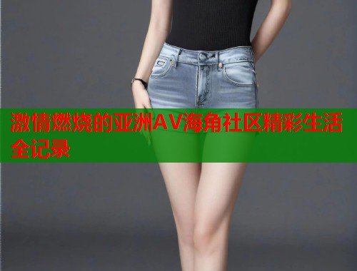 激情燃烧的亚洲AV海角社区精彩生活全记录
