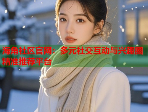 海角社区官网：多元社交互动与兴趣圈精准推荐平台