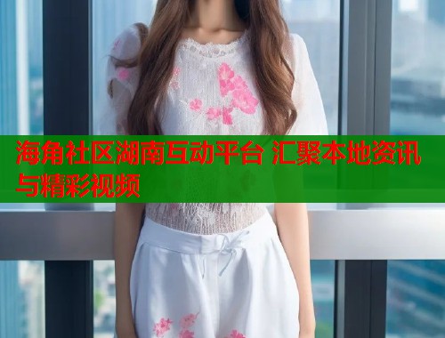 海角社区湖南互动平台 汇聚本地资讯与精彩视频
