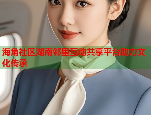 海角社区湖南邻里互动共享平台助力文化传承