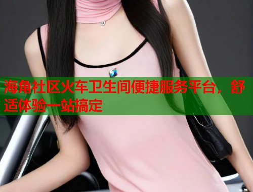 海角社区火车卫生间便捷服务平台，舒适体验一站搞定