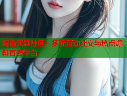 海角天涯社区：多元互动社交与热点爆料首选平台