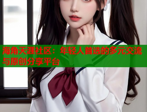 海角天涯社区：年轻人首选的多元交流与原创分享平台