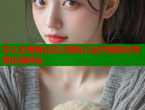 怎么去海角社区公园玩儿全攻略轻松享受休闲时光