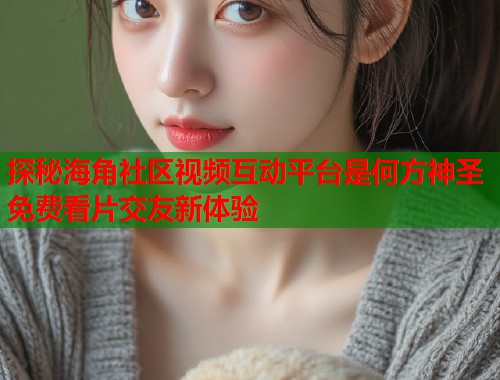 探秘海角社区视频互动平台是何方神圣免费看片交友新体验