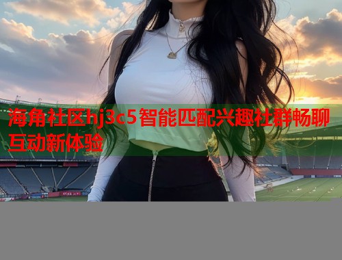 海角社区hj3c5智能匹配兴趣社群畅聊互动新体验