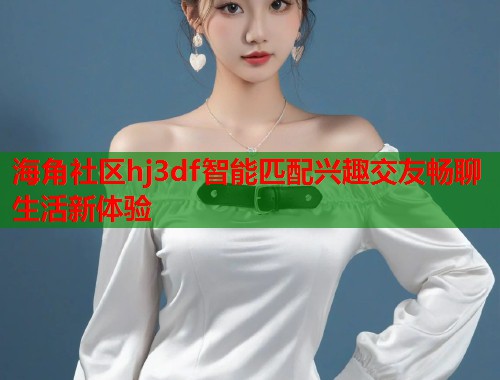 海角社区hj3df智能匹配兴趣交友畅聊生活新体验