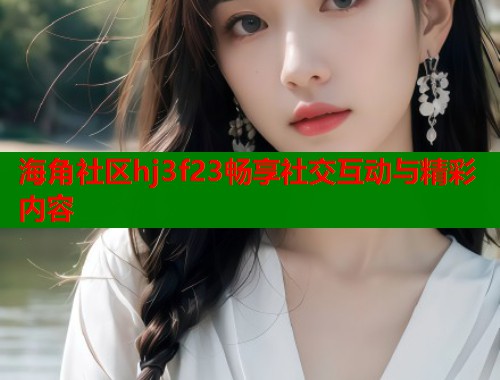 海角社区hj3f23畅享社交互动与精彩内容