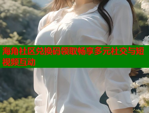 海角社区兑换码领取畅享多元社交与短视频互动